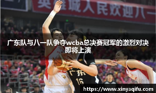 广东队与八一队争夺wcba总决赛冠军的激烈对决即将上演